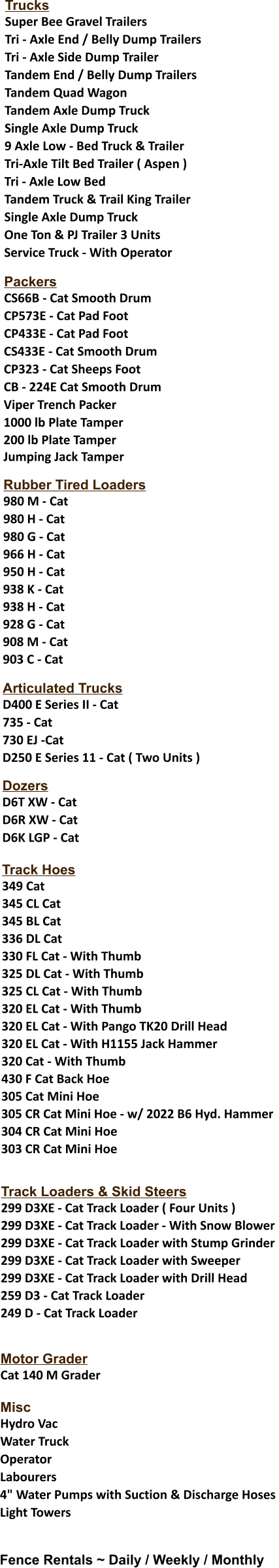 Trucks Super Bee Gravel Trailers  Tri - Axle End / Belly Dump Trailers  Tri - Axle Side Dump Trailer  Tandem End / Belly Dump Trailers  Tandem Quad Wagon  Tandem Axle Dump Truck  Single Axle Dump Truck 9 Axle Low - Bed Truck & Trailer  Tri-Axle Tilt Bed Trailer ( Aspen )  Tri - Axle Low Bed Tandem Truck & Trail King Trailer  Single Axle Dump Truck One Ton & PJ Trailer 3 Units  Service Truck - With Operator  Packers CS66B - Cat Smooth Drum  CP573E - Cat Pad Foot  CP433E - Cat Pad Foot  CS433E - Cat Smooth Drum  CP323 - Cat Sheeps Foot  CB - 224E Cat Smooth Drum  Viper Trench Packer 1000 lb Plate Tamper 200 lb Plate Tamper Jumping Jack Tamper  Rubber Tired Loaders 980 M - Cat  980 H - Cat 980 G - Cat 966 H - Cat 950 H - Cat 938 K - Cat 938 H - Cat 928 G - Cat 908 M - Cat 903 C - Cat   Articulated Trucks D400 E Series II - Cat  735 - Cat 730 EJ -Cat D250 E Series 11 - Cat ( Two Units )   Dozers D6T XW - Cat  D6R XW - Cat  D6K LGP - Cat  Track Hoes 349 Cat 345 CL Cat 345 BL Cat 336 DL Cat 330 FL Cat - With Thumb 325 DL Cat - With Thumb 325 CL Cat - With Thumb 320 EL Cat - With Thumb 320 EL Cat - With Pango TK20 Drill Head 320 EL Cat - With H1155 Jack Hammer 320 Cat - With Thumb 430 F Cat Back Hoe 305 Cat Mini Hoe 305 CR Cat Mini Hoe - w/ 2022 B6 Hyd. Hammer 304 CR Cat Mini Hoe 303 CR Cat Mini Hoe   Track Loaders & Skid Steers 299 D3XE - Cat Track Loader ( Four Units ) 299 D3XE - Cat Track Loader - With Snow Blower 299 D3XE - Cat Track Loader with Stump Grinder 299 D3XE - Cat Track Loader with Sweeper 299 D3XE - Cat Track Loader with Drill Head 259 D3 - Cat Track Loader 249 D - Cat Track Loader   Motor Grader Cat 140 M Grader  Misc	 Hydro Vac  Water Truck  Operator  Labourers 4" Water Pumps with Suction & Discharge Hoses  Light Towers   Fence Rentals ~ Daily / Weekly / Monthly